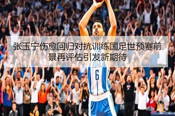 张玉宁伤愈回归对抗训练国足世预赛前景再评估引发新期待