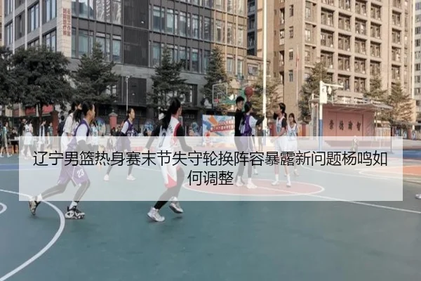 辽宁男篮热身赛末节失守轮换阵容暴露新问题杨鸣如何调整