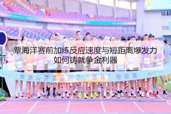 覃海洋赛前加练反应速度与短距离爆发力如何铸就争金利器