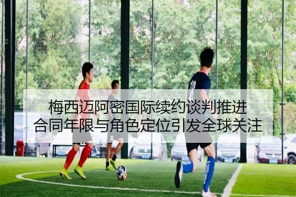 梅西迈阿密国际续约谈判推进 合同年限与角色定位引发全球关注