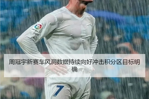 周冠宇新赛车风洞数据持续向好冲击积分区目标明确
